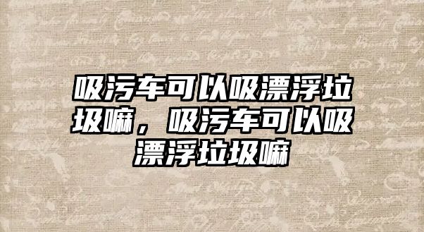 吸污車可以吸漂浮垃圾嘛，吸污車可以吸漂浮垃圾嘛