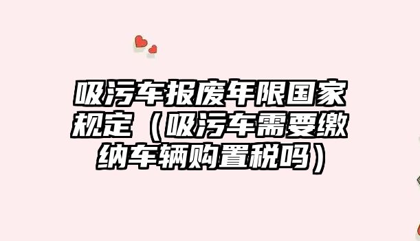 吸污車報(bào)廢年限國家規(guī)定（吸污車需要繳納車輛購置稅嗎）