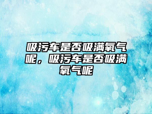 吸污車是否吸滿氧氣呢，吸污車是否吸滿氧氣呢