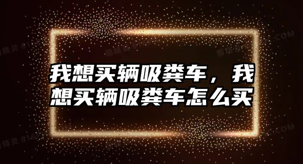 我想買輛吸糞車，我想買輛吸糞車怎么買