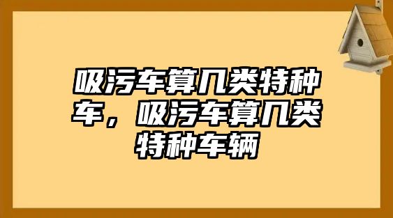 吸污車算幾類特種車，吸污車算幾類特種車輛