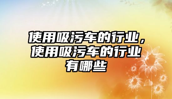 使用吸污車的行業(yè)，使用吸污車的行業(yè)有哪些