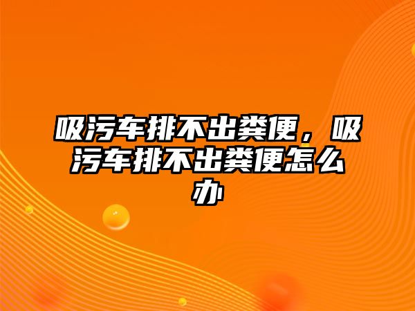 吸污車排不出糞便，吸污車排不出糞便怎么辦