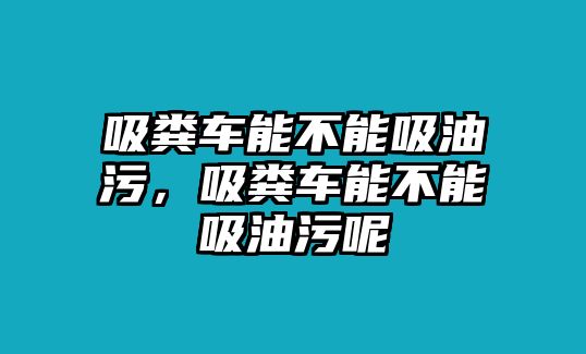 吸糞車能不能吸油污，吸糞車能不能吸油污呢