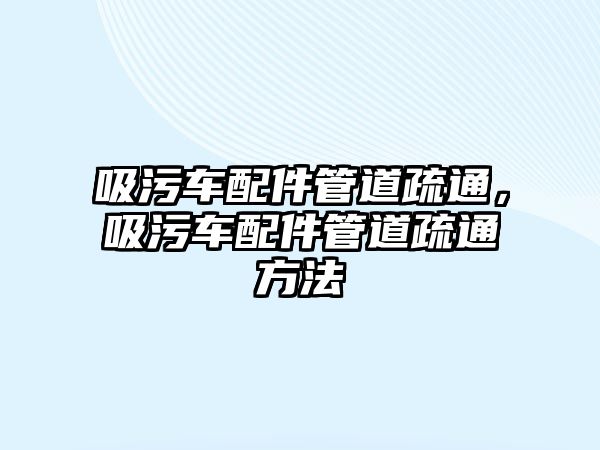 吸污車配件管道疏通，吸污車配件管道疏通方法