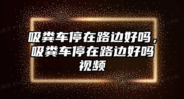 吸糞車停在路邊好嗎，吸糞車停在路邊好嗎視頻