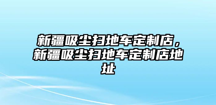 新疆吸塵掃地車定制店，新疆吸塵掃地車定制店地址