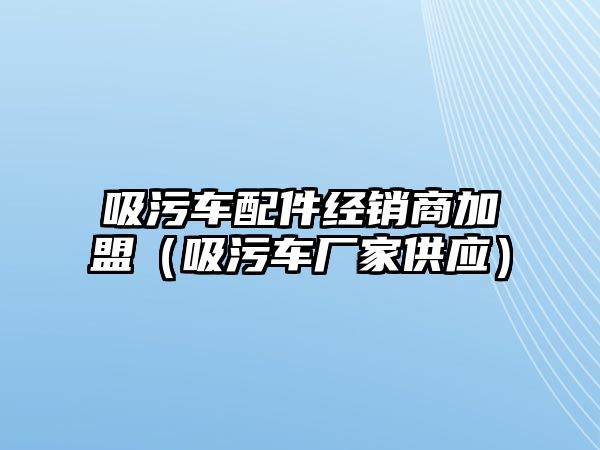 吸污車配件經(jīng)銷商加盟（吸污車廠家供應）