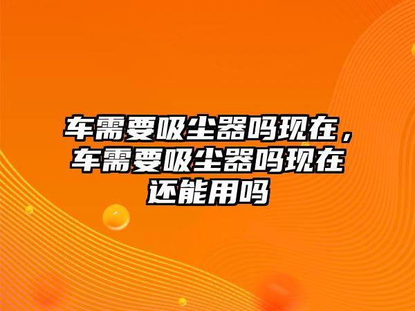 車需要吸塵器嗎現(xiàn)在，車需要吸塵器嗎現(xiàn)在還能用嗎