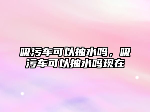 吸污車可以抽水嗎，吸污車可以抽水嗎現(xiàn)在