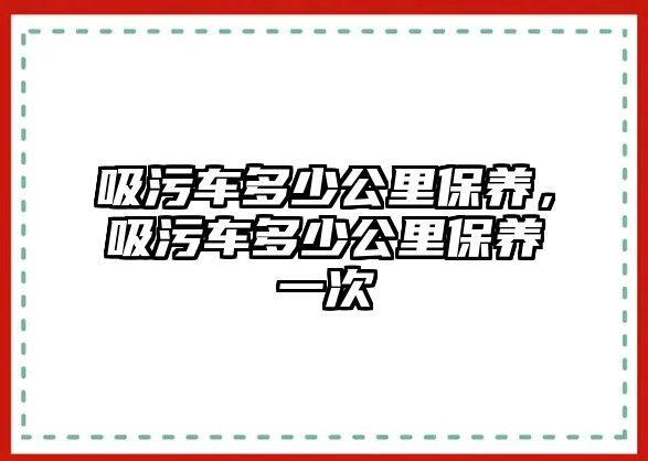 吸污車多少公里保養(yǎng)，吸污車多少公里保養(yǎng)一次