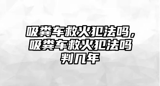 吸糞車救火犯法嗎，吸糞車救火犯法嗎判幾年