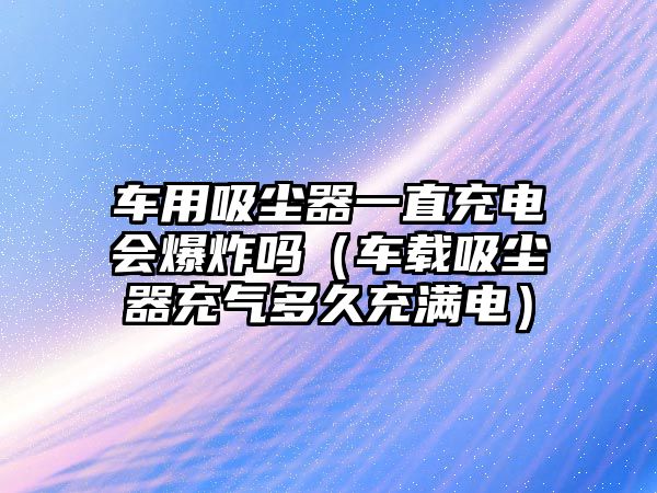 車用吸塵器一直充電會爆炸嗎（車載吸塵器充氣多久充滿電）