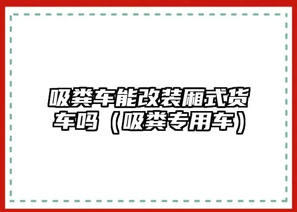 吸糞車能改裝廂式貨車嗎（吸糞專用車）