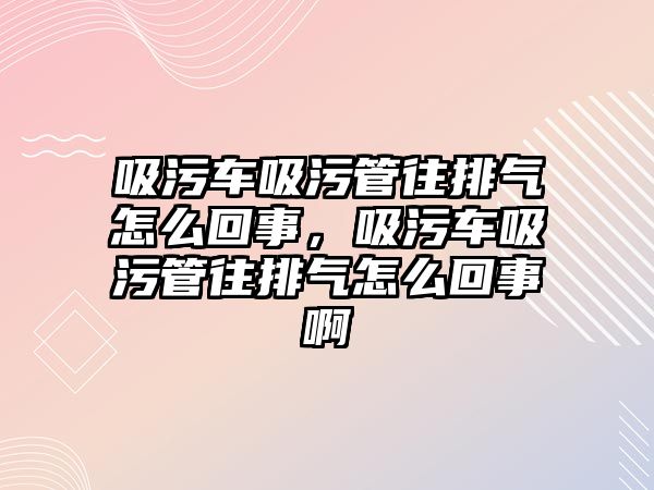 吸污車吸污管往排氣怎么回事，吸污車吸污管往排氣怎么回事啊