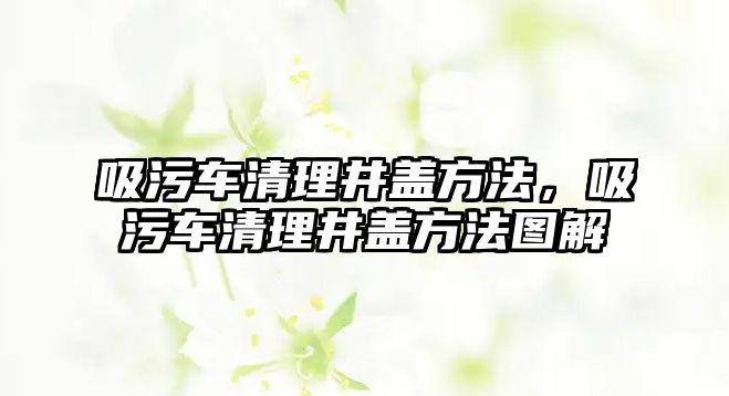 吸污車清理井蓋方法，吸污車清理井蓋方法圖解