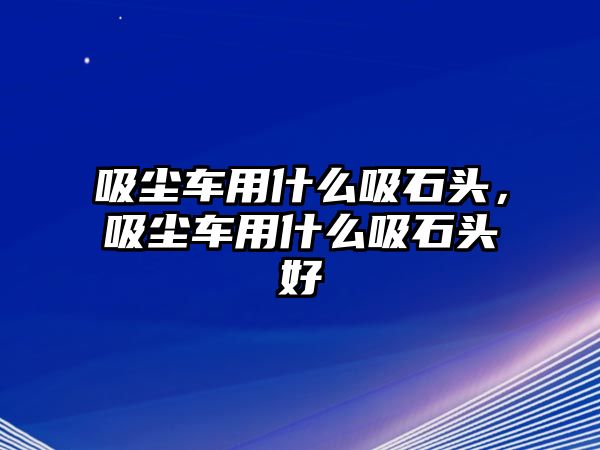 吸塵車用什么吸石頭，吸塵車用什么吸石頭好