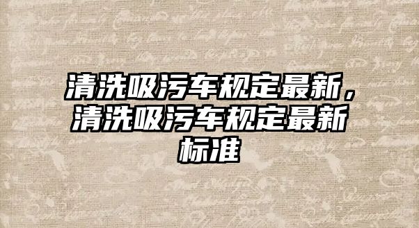 清洗吸污車規(guī)定最新，清洗吸污車規(guī)定最新標準