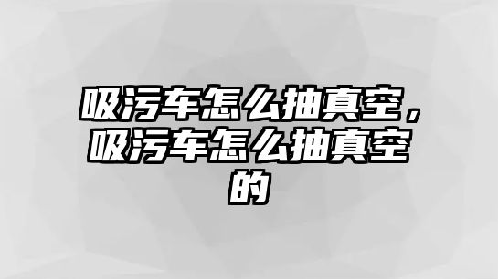 吸污車怎么抽真空，吸污車怎么抽真空的