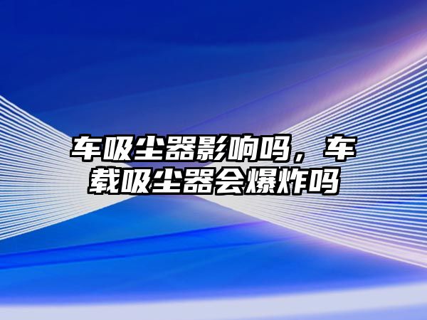 車吸塵器影響嗎，車載吸塵器會爆炸嗎