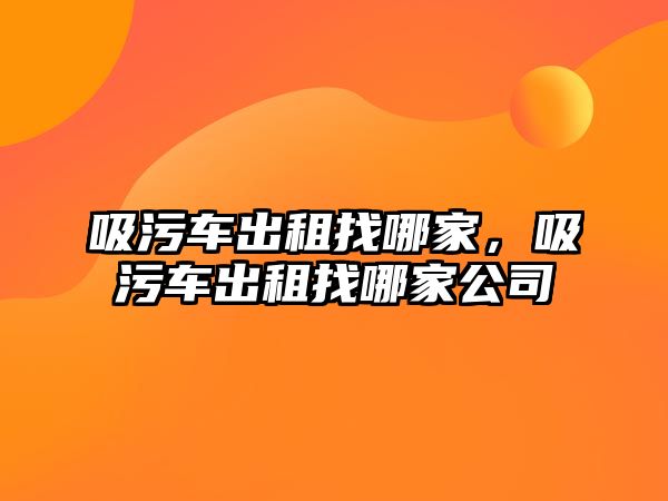 吸污車出租找哪家，吸污車出租找哪家公司