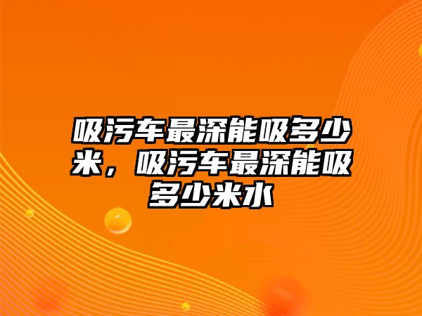 吸污車最深能吸多少米，吸污車最深能吸多少米水