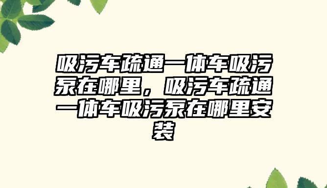 吸污車疏通一體車吸污泵在哪里，吸污車疏通一體車吸污泵在哪里安裝