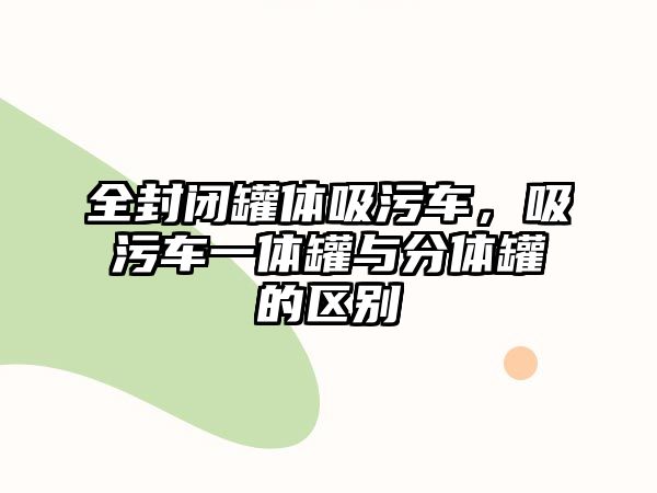 全封閉罐體吸污車，吸污車一體罐與分體罐的區(qū)別