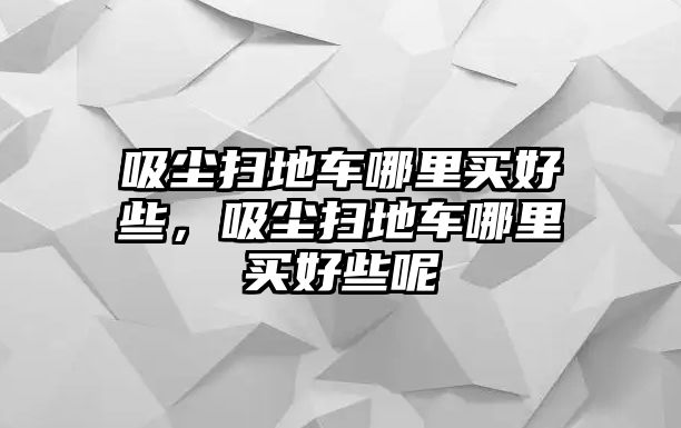 吸塵掃地車哪里買好些，吸塵掃地車哪里買好些呢