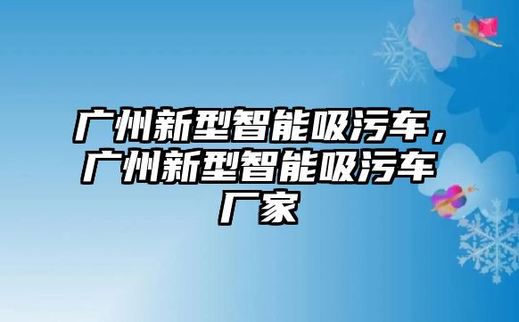 廣州新型智能吸污車，廣州新型智能吸污車廠家