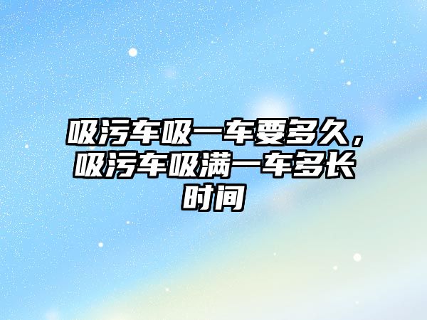 吸污車吸一車要多久，吸污車吸滿一車多長時間