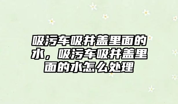 吸污車吸井蓋里面的水，吸污車吸井蓋里面的水怎么處理