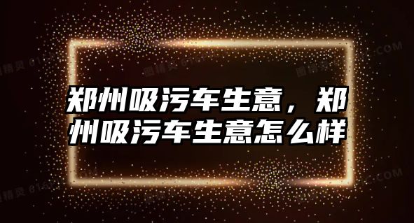 鄭州吸污車生意，鄭州吸污車生意怎么樣