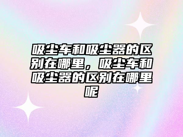 吸塵車和吸塵器的區(qū)別在哪里，吸塵車和吸塵器的區(qū)別在哪里呢