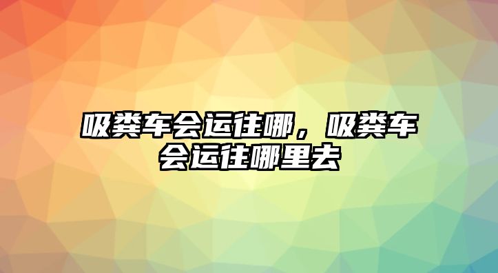 吸糞車會運往哪，吸糞車會運往哪里去