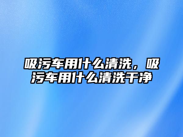 吸污車用什么清洗，吸污車用什么清洗干凈