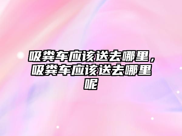 吸糞車應(yīng)該送去哪里，吸糞車應(yīng)該送去哪里呢