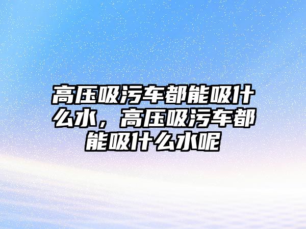 高壓吸污車都能吸什么水，高壓吸污車都能吸什么水呢