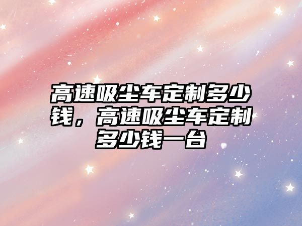 高速吸塵車定制多少錢，高速吸塵車定制多少錢一臺