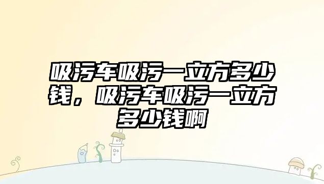 吸污車吸污一立方多少錢，吸污車吸污一立方多少錢啊