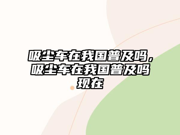 吸塵車在我國普及嗎，吸塵車在我國普及嗎現(xiàn)在