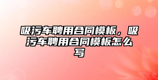 吸污車聘用合同模板，吸污車聘用合同模板怎么寫