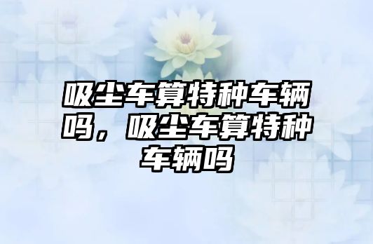 吸塵車算特種車輛嗎，吸塵車算特種車輛嗎