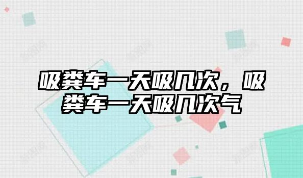 吸糞車一天吸幾次，吸糞車一天吸幾次氣