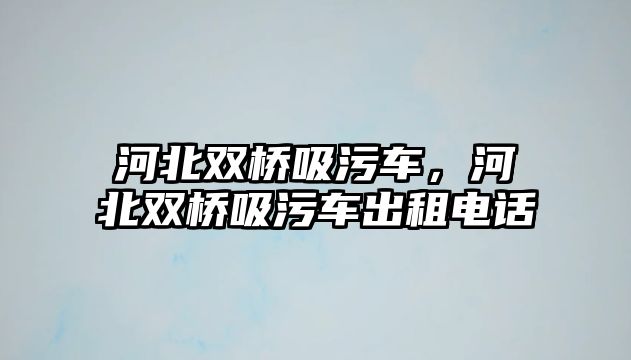 河北雙橋吸污車，河北雙橋吸污車出租電話