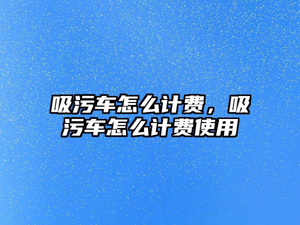 吸污車(chē)怎么計(jì)費(fèi)，吸污車(chē)怎么計(jì)費(fèi)使用