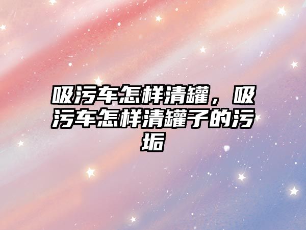 吸污車怎樣清罐，吸污車怎樣清罐子的污垢