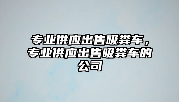 專業(yè)供應(yīng)出售吸糞車，專業(yè)供應(yīng)出售吸糞車的公司