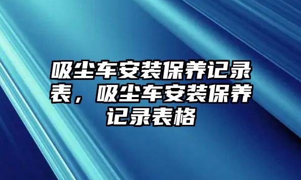 吸塵車安裝保養(yǎng)記錄表，吸塵車安裝保養(yǎng)記錄表格