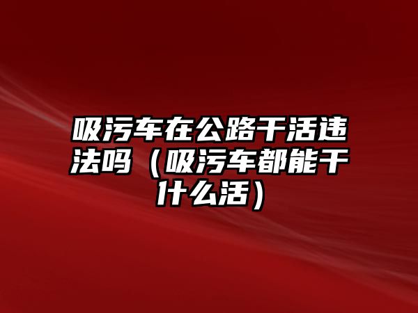 吸污車在公路干活違法嗎（吸污車都能干什么活）